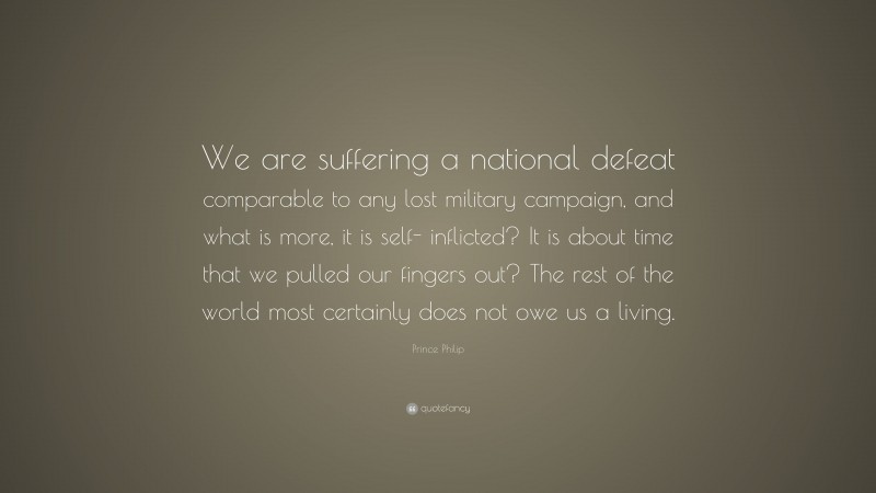 Prince Philip Quote: “We are suffering a national defeat comparable to any lost military campaign, and what is more, it is self- inflicted? It is about time that we pulled our fingers out? The rest of the world most certainly does not owe us a living.”