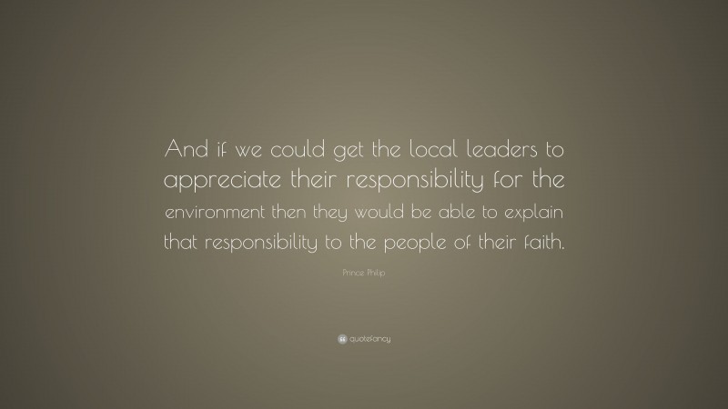 Prince Philip Quote: “And if we could get the local leaders to appreciate their responsibility for the environment then they would be able to explain that responsibility to the people of their faith.”