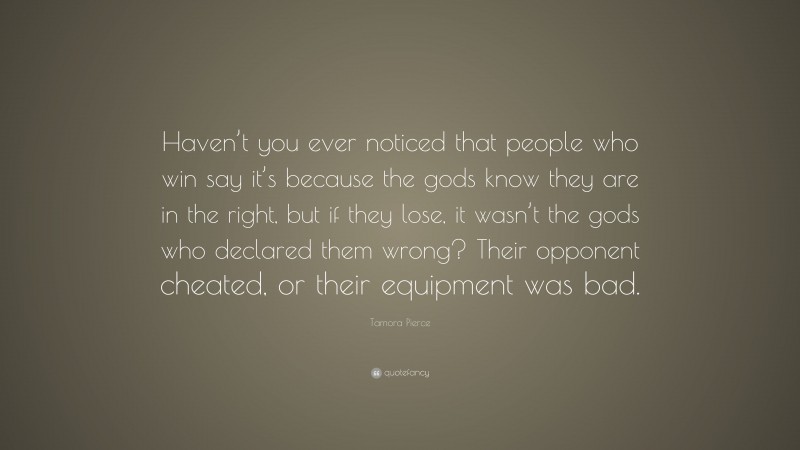 Tamora Pierce Quote: “Haven’t you ever noticed that people who win say it’s because the gods know they are in the right, but if they lose, it wasn’t the gods who declared them wrong? Their opponent cheated, or their equipment was bad.”