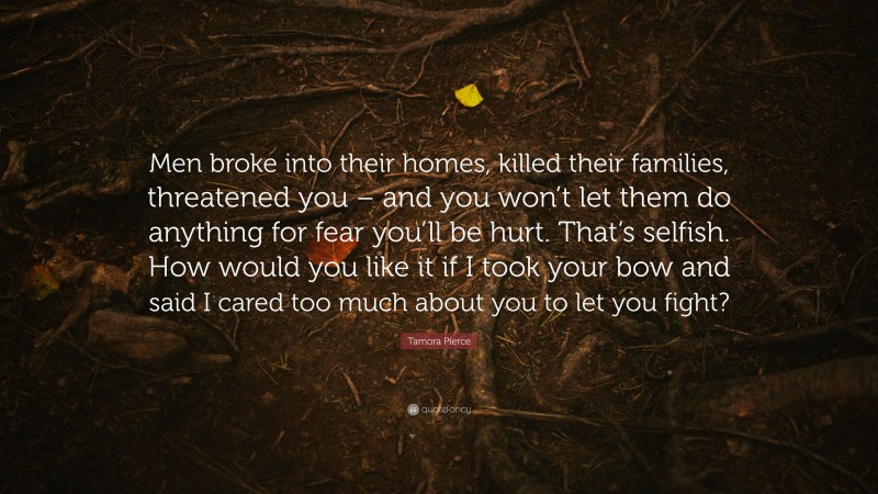 Tamora Pierce Quote: “Men broke into their homes, killed their families, threatened you – and you won’t let them do anything for fear you’ll be hurt. That’s selfish. How would you like it if I took your bow and said I cared too much about you to let you fight?”