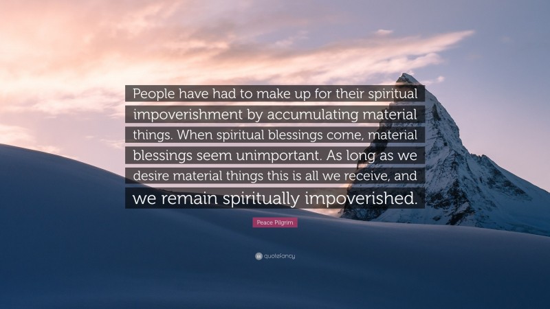 Peace Pilgrim Quote: “People have had to make up for their spiritual impoverishment by accumulating material things. When spiritual blessings come, material blessings seem unimportant. As long as we desire material things this is all we receive, and we remain spiritually impoverished.”