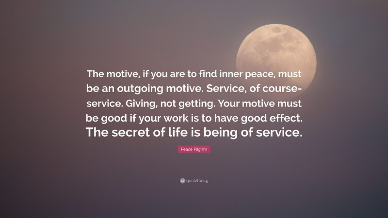 Peace Pilgrim Quote: “The motive, if you are to find inner peace, must be an outgoing motive. Service, of course-service. Giving, not getting. Your motive must be good if your work is to have good effect. The secret of life is being of service.”