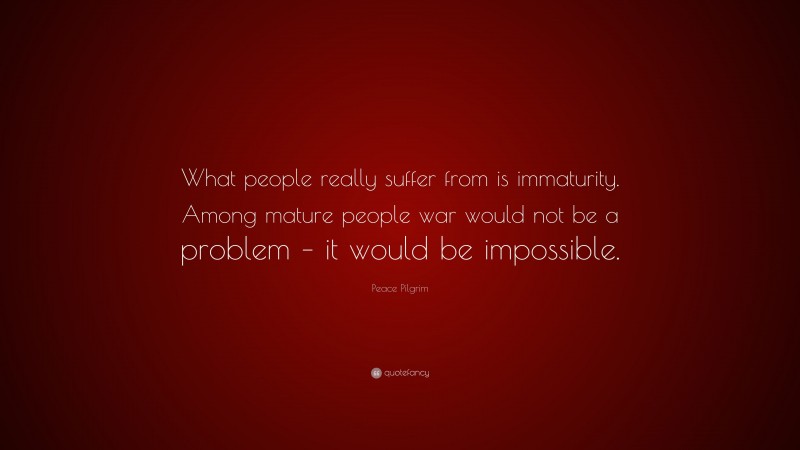 Peace Pilgrim Quote: “What people really suffer from is immaturity. Among mature people war would not be a problem – it would be impossible.”