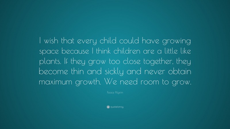 Peace Pilgrim Quote: “I wish that every child could have growing space because I think children are a little like plants. If they grow too close together, they become thin and sickly and never obtain maximum growth. We need room to grow.”