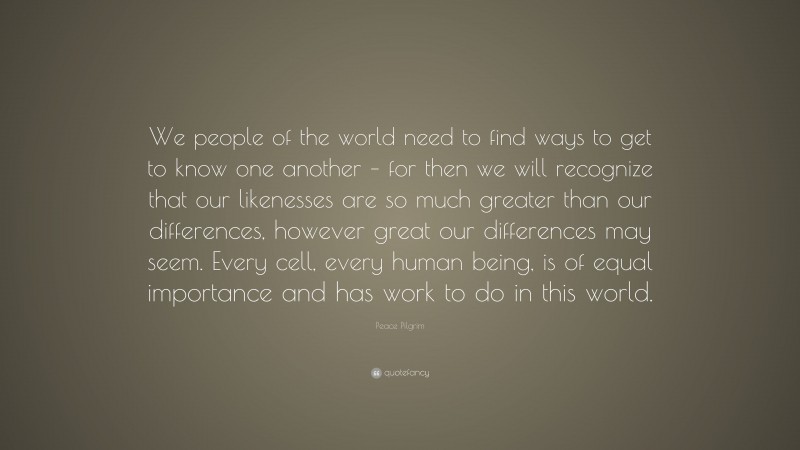 Peace Pilgrim Quote: “We people of the world need to find ways to get to know one another – for then we will recognize that our likenesses are so much greater than our differences, however great our differences may seem. Every cell, every human being, is of equal importance and has work to do in this world.”