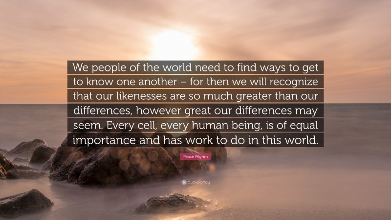 Peace Pilgrim Quote: “We people of the world need to find ways to get to know one another – for then we will recognize that our likenesses are so much greater than our differences, however great our differences may seem. Every cell, every human being, is of equal importance and has work to do in this world.”