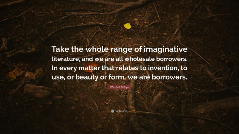 Wendell Phillips Quote: “Take the whole range of imaginative literature, and we are all wholesale borrowers. In every matter that relates to invention, to use, or beauty or form, we are borrowers.”