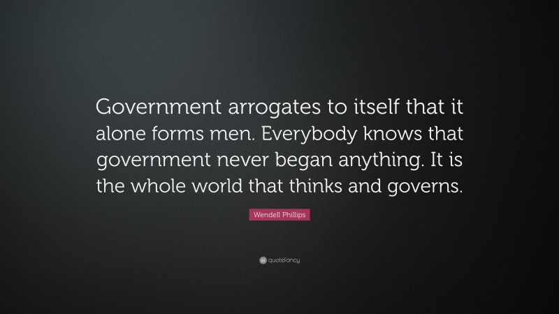 Wendell Phillips Quote: “Government arrogates to itself that it alone forms men. Everybody knows that government never began anything. It is the whole world that thinks and governs.”
