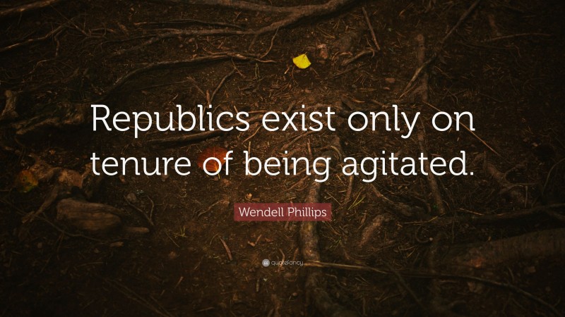Wendell Phillips Quote: “Republics exist only on tenure of being agitated.”