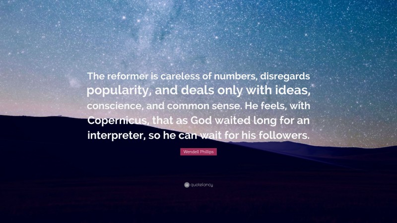 Wendell Phillips Quote: “The reformer is careless of numbers, disregards popularity, and deals only with ideas, conscience, and common sense. He feels, with Copernicus, that as God waited long for an interpreter, so he can wait for his followers.”
