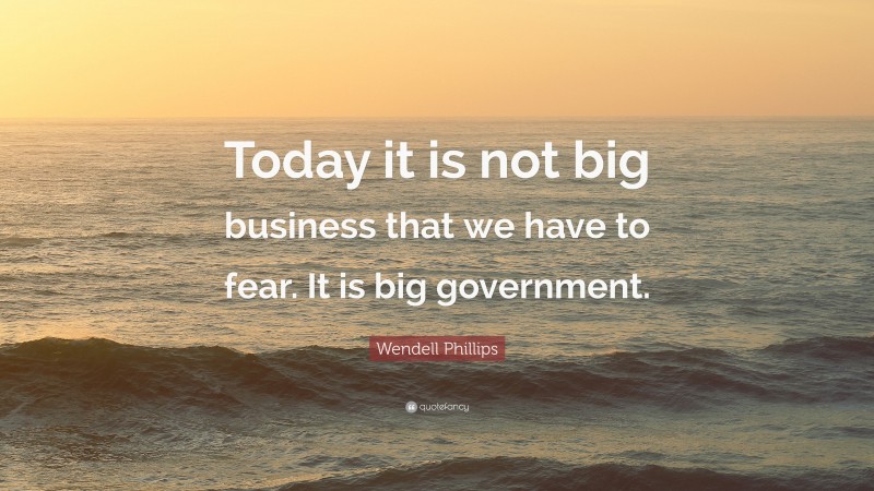 Wendell Phillips Quote: “Today it is not big business that we have to fear. It is big government.”