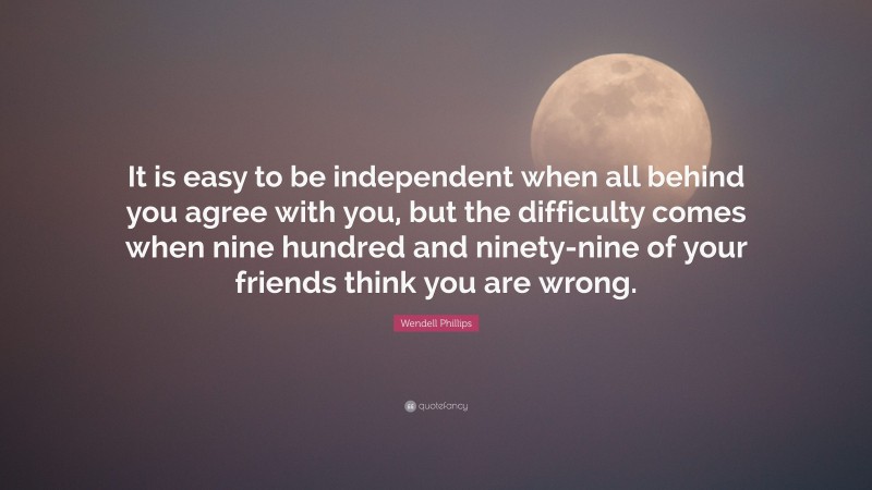 Wendell Phillips Quote: “It is easy to be independent when all behind you agree with you, but the difficulty comes when nine hundred and ninety-nine of your friends think you are wrong.”