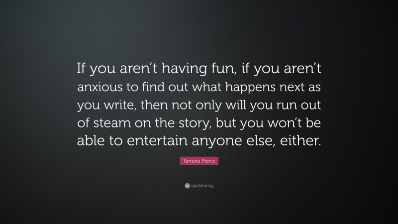 Tamora Pierce Quote: “If you aren’t having fun, if you aren’t anxious to find out what happens next as you write, then not only will you run out of steam on the story, but you won’t be able to entertain anyone else, either.”