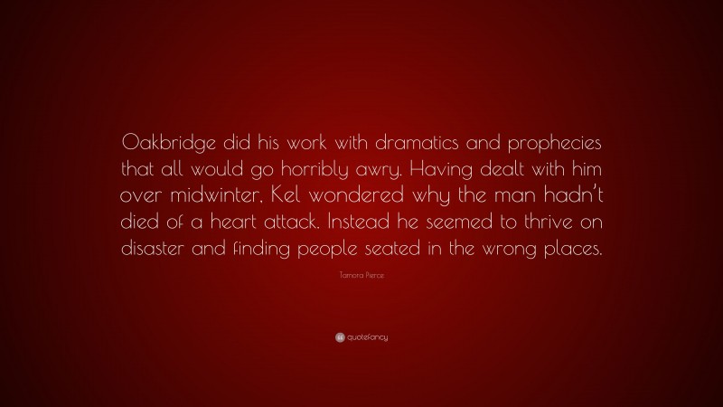 Tamora Pierce Quote: “Oakbridge did his work with dramatics and prophecies that all would go horribly awry. Having dealt with him over midwinter, Kel wondered why the man hadn’t died of a heart attack. Instead he seemed to thrive on disaster and finding people seated in the wrong places.”