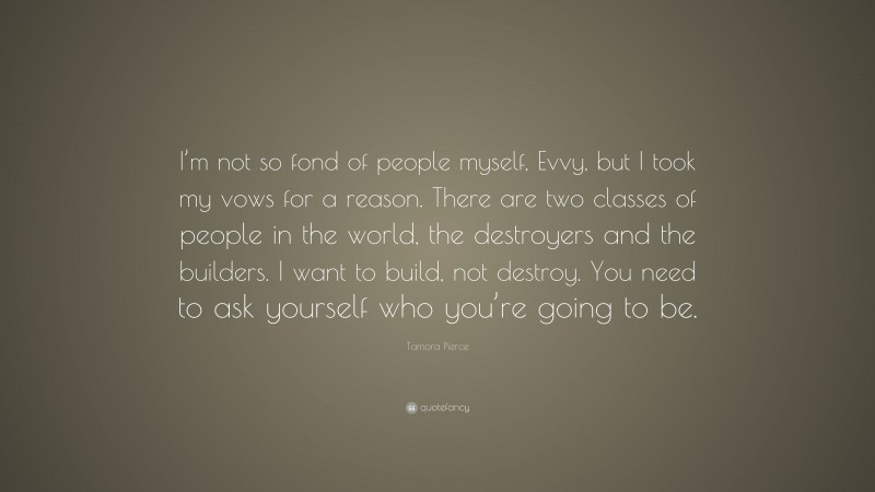 Tamora Pierce Quote: “I’m not so fond of people myself, Evvy, but I took my vows for a reason. There are two classes of people in the world, the destroyers and the builders. I want to build, not destroy. You need to ask yourself who you’re going to be.”