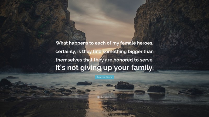 Tamora Pierce Quote: “What happens to each of my female heroes, certainly, is they find something bigger than themselves that they are honored to serve. It’s not giving up your family.”