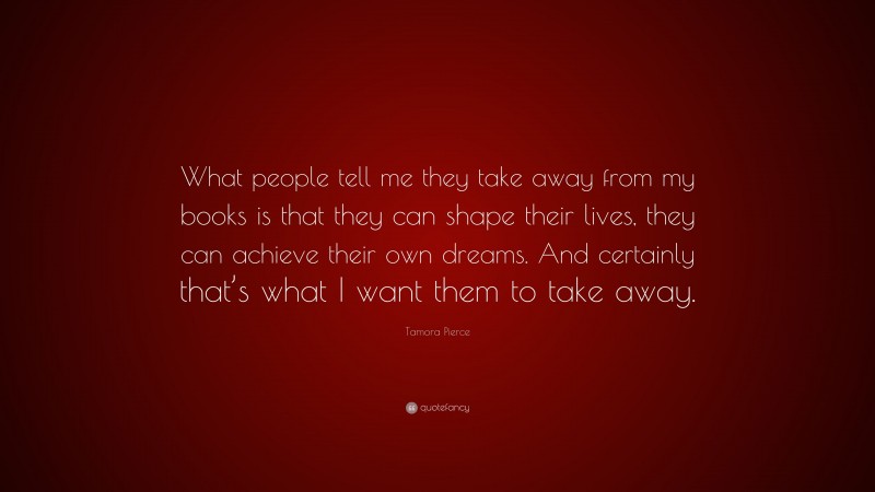 Tamora Pierce Quote: “What people tell me they take away from my books is that they can shape their lives, they can achieve their own dreams. And certainly that’s what I want them to take away.”