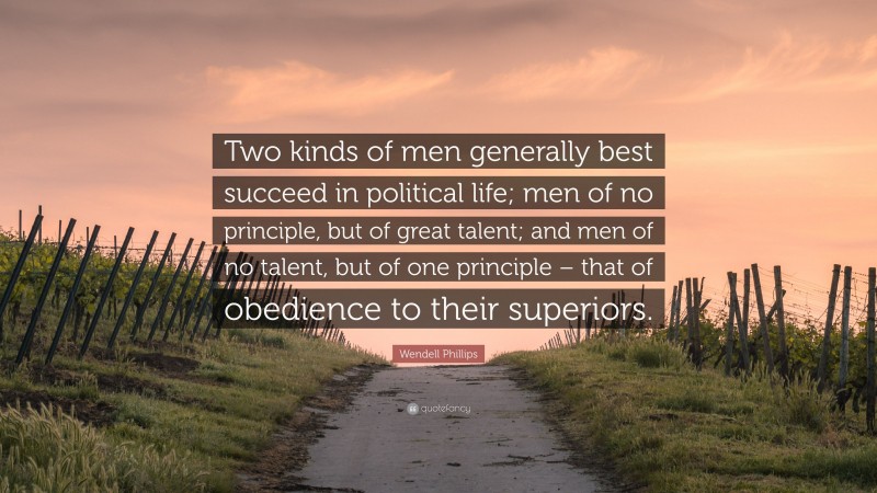Wendell Phillips Quote: “Two kinds of men generally best succeed in political life; men of no principle, but of great talent; and men of no talent, but of one principle – that of obedience to their superiors.”