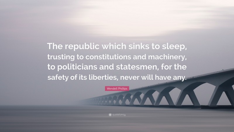 Wendell Phillips Quote: “The republic which sinks to sleep, trusting to constitutions and machinery, to politicians and statesmen, for the safety of its liberties, never will have any.”