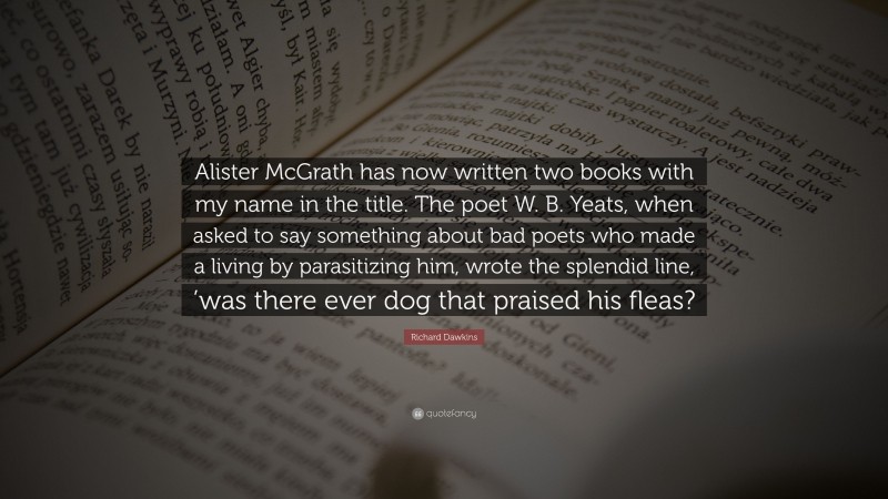 Richard Dawkins Quote: “Alister McGrath has now written two books with my name in the title. The poet W. B. Yeats, when asked to say something about bad poets who made a living by parasitizing him, wrote the splendid line, ’was there ever dog that praised his fleas?”
