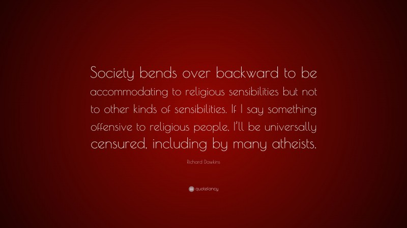 Richard Dawkins Quote: “Society bends over backward to be accommodating to religious sensibilities but not to other kinds of sensibilities. If I say something offensive to religious people, I’ll be universally censured, including by many atheists.”
