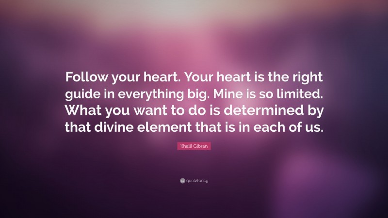 Khalil Gibran Quote: “Follow your heart. Your heart is the right guide in everything big. Mine is so limited. What you want to do is determined by that divine element that is in each of us.”