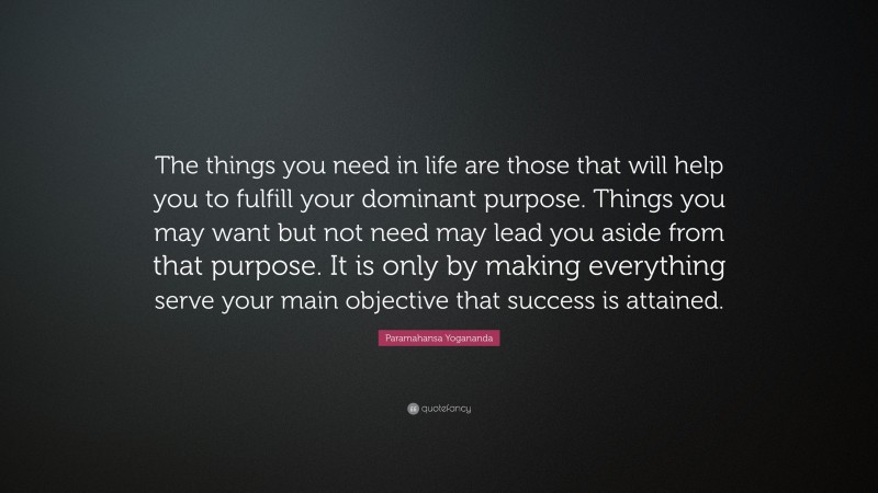 Paramahansa Yogananda Quote: “The things you need in life are those that will help you to fulfill your dominant purpose. Things you may want but not need may lead you aside from that purpose. It is only by making everything serve your main objective that success is attained.”