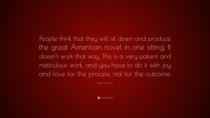 Isabel Allende Quote: “People think that they will sit down and produce the great American novel in one sitting. It doesn’t work that way. This is a very patient and meticulous work, and you have to do it with joy and love for the process, not for the outcome.”