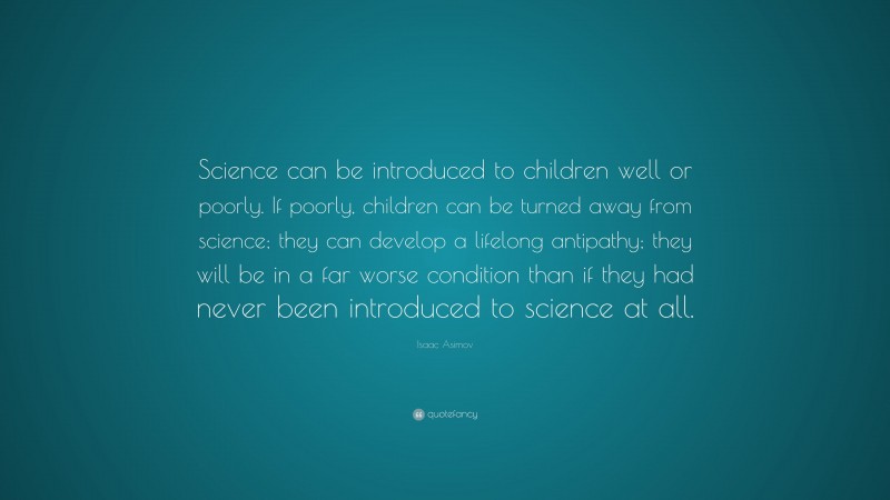 Isaac Asimov Quote: “Science can be introduced to children well or poorly. If poorly, children can be turned away from science; they can develop a lifelong antipathy; they will be in a far worse condition than if they had never been introduced to science at all.”