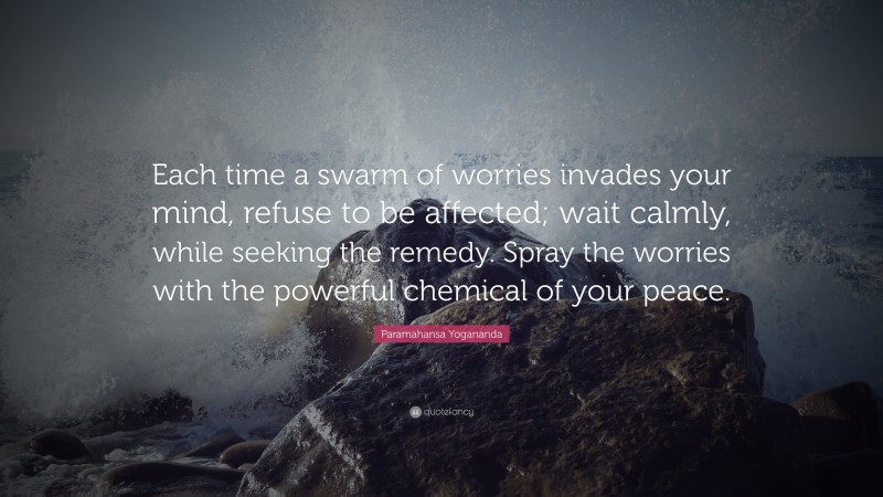 Paramahansa Yogananda Quote: “Each time a swarm of worries invades your mind, refuse to be affected; wait calmly, while seeking the remedy. Spray the worries with the powerful chemical of your peace.”