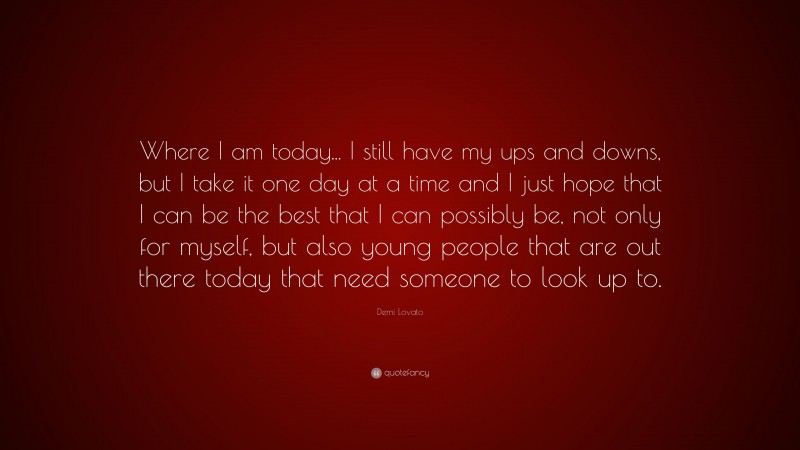 Demi Lovato Quote: “Where I am today... I still have my ups and downs, but I take it one day at a time and I just hope that I can be the best that I can possibly be, not only for myself, but also young people that are out there today that need someone to look up to.”