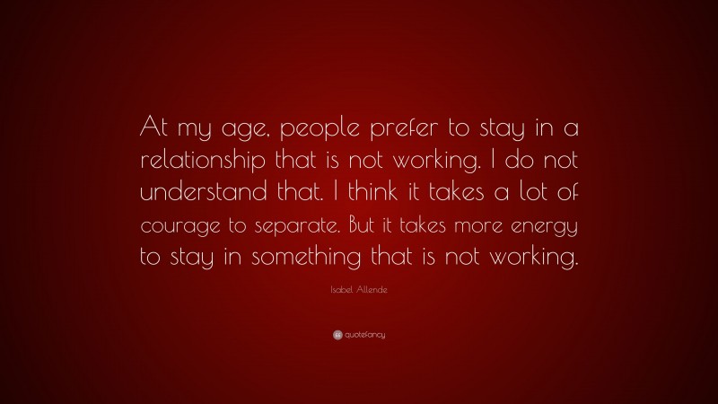 Isabel Allende Quote: “At my age, people prefer to stay in a relationship that is not working. I do not understand that. I think it takes a lot of courage to separate. But it takes more energy to stay in something that is not working.”