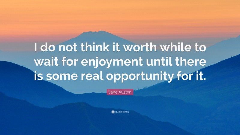 Jane Austen Quote: “I do not think it worth while to wait for enjoyment until there is some real opportunity for it.”