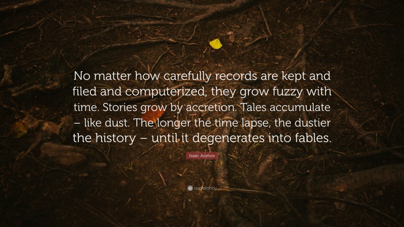 Isaac Asimov Quote: “No matter how carefully records are kept and filed and computerized, they grow fuzzy with time. Stories grow by accretion. Tales accumulate – like dust. The longer the time lapse, the dustier the history – until it degenerates into fables.”