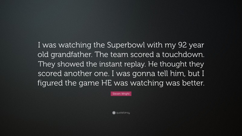Steven Wright Quote: “I was watching the Superbowl with my 92 year old grandfather. The team scored a touchdown. They showed the instant replay. He thought they scored another one. I was gonna tell him, but I figured the game HE was watching was better.”