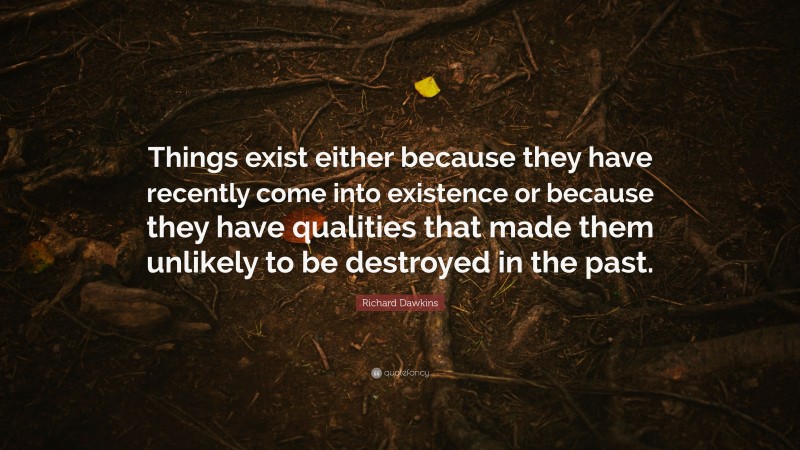 Richard Dawkins Quote: “Things exist either because they have recently come into existence or because they have qualities that made them unlikely to be destroyed in the past.”