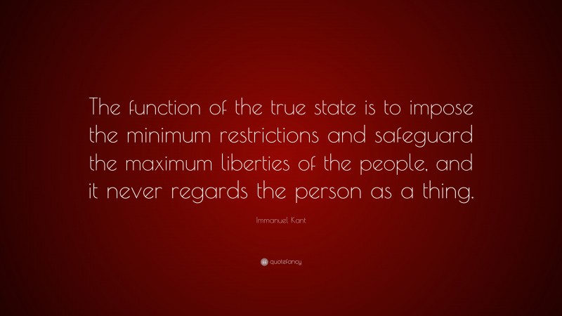 Immanuel Kant Quote: “The function of the true state is to impose the minimum restrictions and safeguard the maximum liberties of the people, and it never regards the person as a thing.”