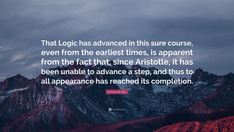 Immanuel Kant Quote: “That Logic has advanced in this sure course, even from the earliest times, is apparent from the fact that, since Aristotle, it has been unable to advance a step, and thus to all appearance has reached its completion.”
