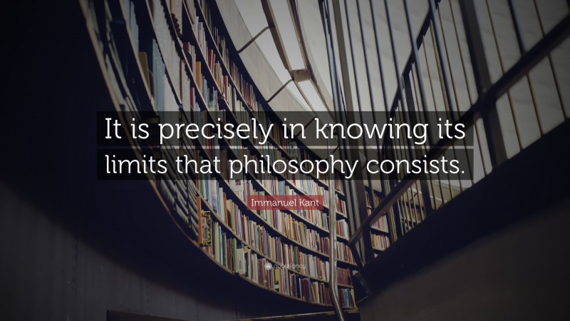 Immanuel Kant Quote: “It is precisely in knowing its limits that philosophy consists.”