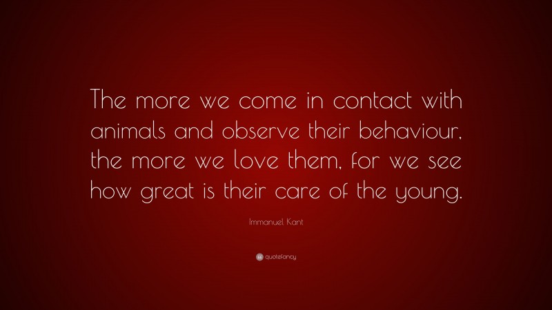 Immanuel Kant Quote: “The more we come in contact with animals and observe their behaviour, the more we love them, for we see how great is their care of the young.”