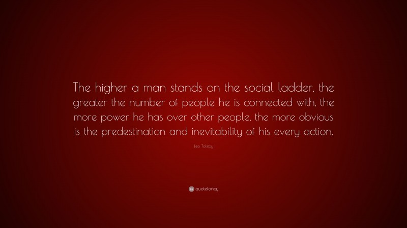 Leo Tolstoy Quote: “The higher a man stands on the social ladder, the greater the number of people he is connected with, the more power he has over other people, the more obvious is the predestination and inevitability of his every action.”