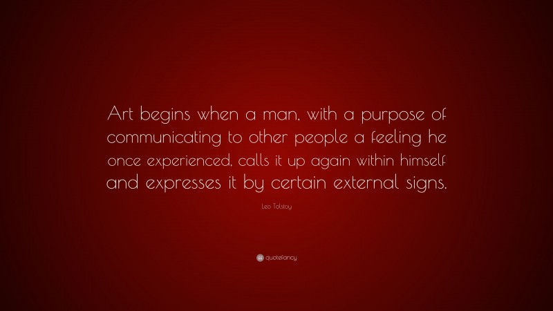 Leo Tolstoy Quote: “Art begins when a man, with a purpose of communicating to other people a feeling he once experienced, calls it up again within himself and expresses it by certain external signs.”
