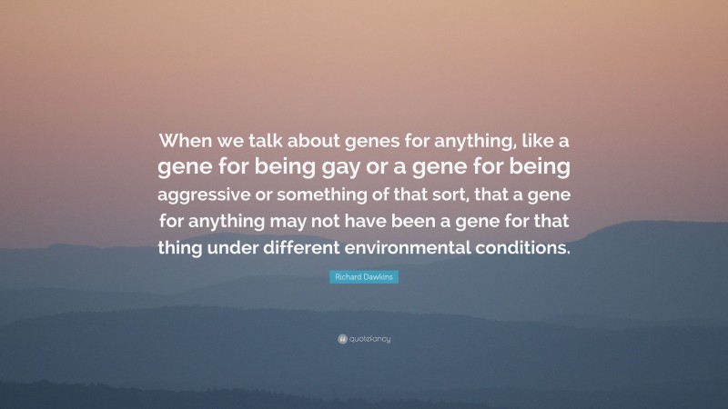Richard Dawkins Quote: “When we talk about genes for anything, like a gene for being gay or a gene for being aggressive or something of that sort, that a gene for anything may not have been a gene for that thing under different environmental conditions.”