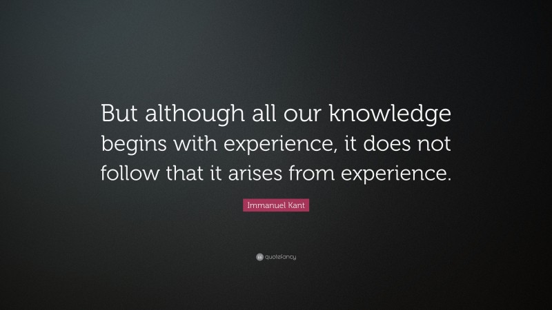 Immanuel Kant Quote: “But although all our knowledge begins with experience, it does not follow that it arises from experience.”