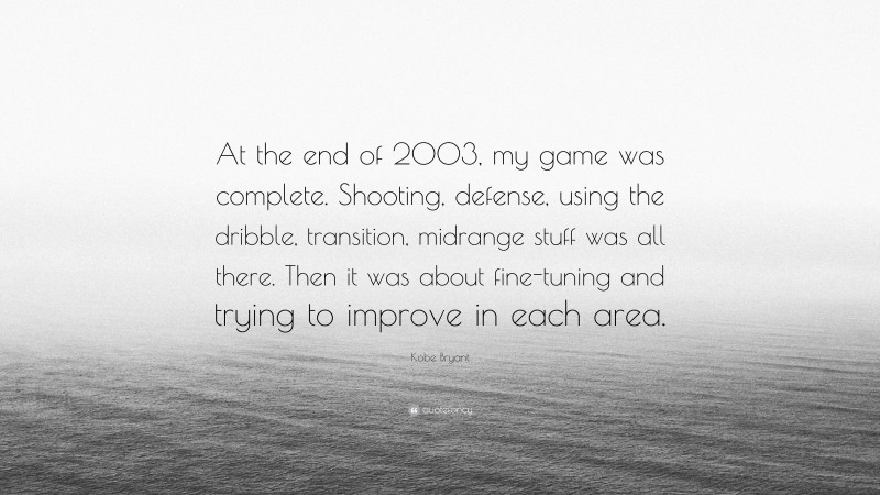 Kobe Bryant Quote: “At the end of 2003, my game was complete. Shooting, defense, using the dribble, transition, midrange stuff was all there. Then it was about fine-tuning and trying to improve in each area.”