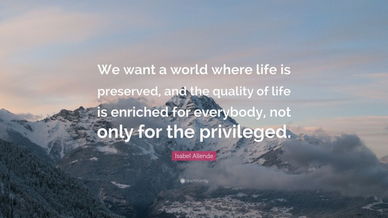 Isabel Allende Quote: “We want a world where life is preserved, and the quality of life is enriched for everybody, not only for the privileged.”