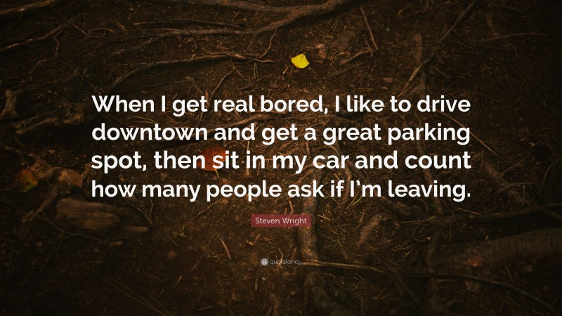 Steven Wright Quote: “When I get real bored, I like to drive downtown and get a great parking spot, then sit in my car and count how many people ask if I’m leaving.”