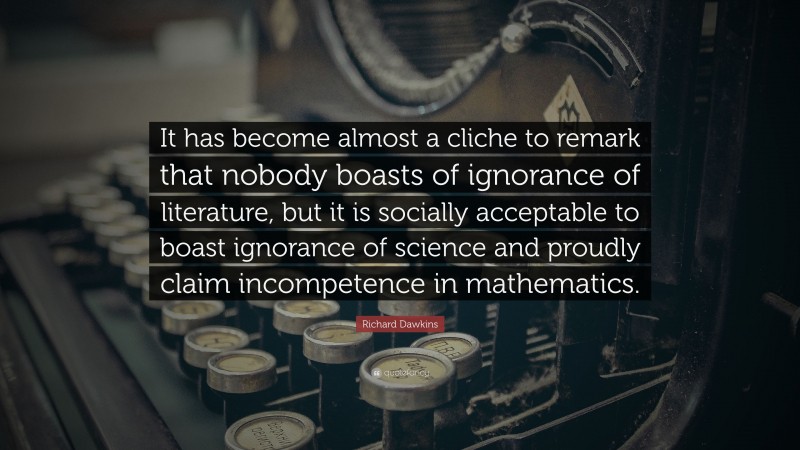 Richard Dawkins Quote: “It has become almost a cliche to remark that nobody boasts of ignorance of literature, but it is socially acceptable to boast ignorance of science and proudly claim incompetence in mathematics.”