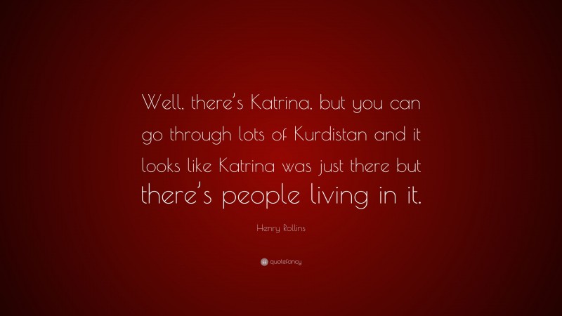 Henry Rollins Quote: “Well, there’s Katrina, but you can go through lots of Kurdistan and it looks like Katrina was just there but there’s people living in it.”