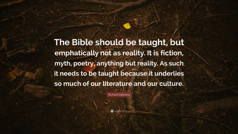 Richard Dawkins Quote: “The Bible should be taught, but emphatically not as reality. It is fiction, myth, poetry, anything but reality. As such it needs to be taught because it underlies so much of our literature and our culture.”